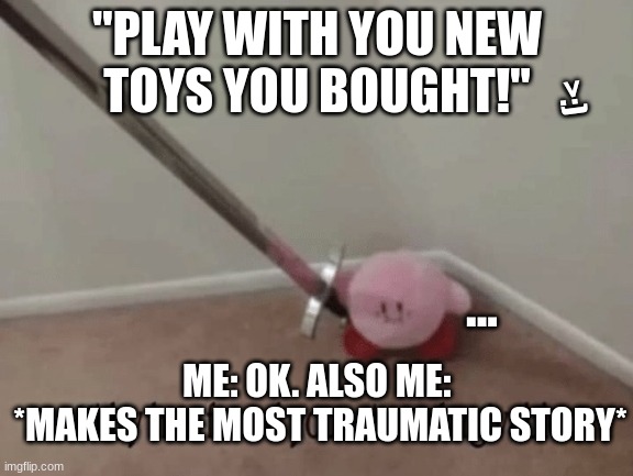 Kirby has found your sin unforgivable | "PLAY WITH YOU NEW
TOYS YOU BOUGHT!"; >:); ... ME: OK. ALSO ME: 
*MAKES THE MOST TRAUMATIC STORY* | image tagged in kirby has found your sin unforgivable | made w/ Imgflip meme maker