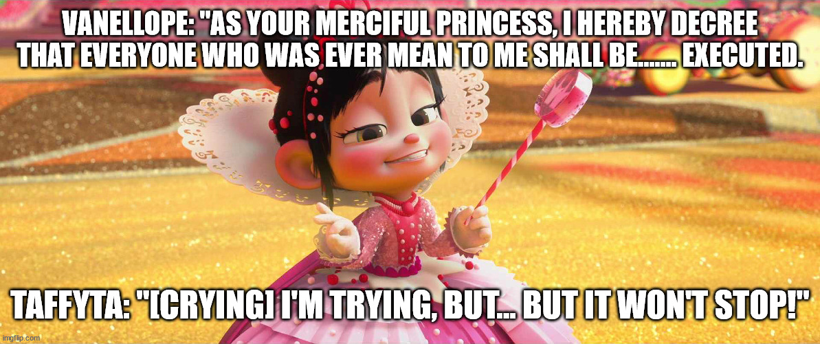 Princess Vanellope | VANELLOPE: "AS YOUR MERCIFUL PRINCESS, I HEREBY DECREE THAT EVERYONE WHO WAS EVER MEAN TO ME SHALL BE....... EXECUTED. TAFFYTA: "[CRYING] I'M TRYING, BUT... BUT IT WON'T STOP!" | image tagged in princess vanellope | made w/ Imgflip meme maker