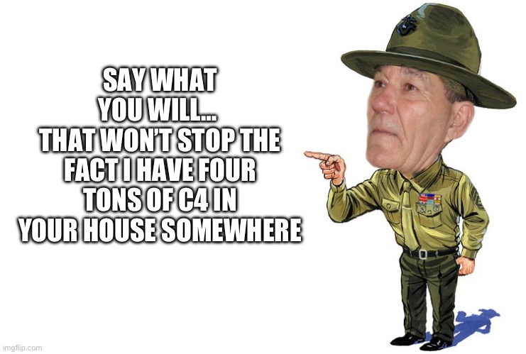 Sargent kewlew | SAY WHAT YOU WILL… 
THAT WON’T STOP THE FACT I HAVE FOUR TONS OF C4 IN YOUR HOUSE SOMEWHERE | image tagged in sargent kewlew | made w/ Imgflip meme maker