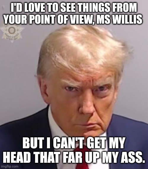 Donald Trump Mugshot | I'D LOVE TO SEE THINGS FROM YOUR POINT OF VIEW, MS WILLIS; BUT I CAN'T GET MY HEAD THAT FAR UP MY ASS. | image tagged in donald trump mugshot,politics | made w/ Imgflip meme maker