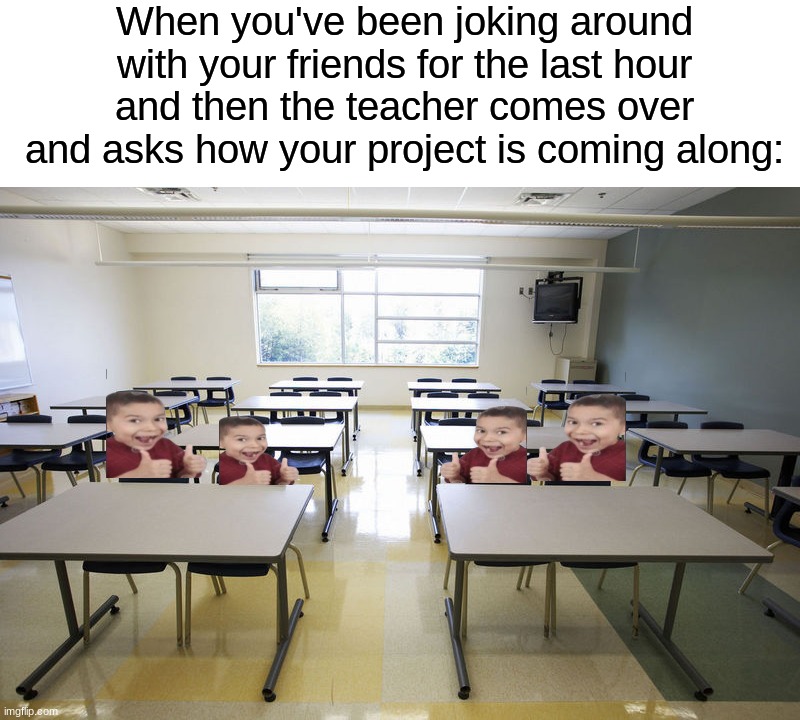 "It's great!" *goes back to talking to friends* | When you've been joking around with your friends for the last hour and then the teacher comes over and asks how your project is coming along: | image tagged in empty classroom,memes,funny,true story,relatable memes,school | made w/ Imgflip meme maker