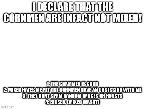 idk who they are...but theyre still wrong | I DECLARE THAT THE CORNMEN ARE INFACT NOT MIXED! 1: THE GRAMMER IS GOOD
2: MIXED HATES ME YET THE CORNMEN HAVE AN OBSESSION WITH ME
3: THEY DONT SPAM RANDOM IMAGES OR ROASTS
4: BIASED. (MIXED WASNT) | image tagged in announcement | made w/ Imgflip meme maker