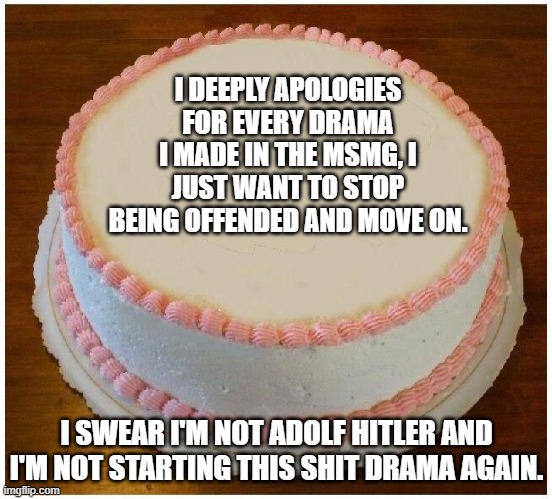 Not Starting Ay Drama Thins Time... | I DEEPLY APOLOGIES FOR EVERY DRAMA I MADE IN THE MSMG, I JUST WANT TO STOP BEING OFFENDED AND MOVE ON. I SWEAR I'M NOT ADOLF HITLER AND I'M NOT STARTING THIS SHIT DRAMA AGAIN. | image tagged in another apology cake | made w/ Imgflip meme maker