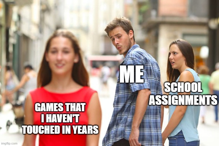 Distracted Boyfriend | SCHOOL ASSIGNMENTS; ME; GAMES THAT I HAVEN'T TOUCHED IN YEARS | image tagged in memes,distracted boyfriend | made w/ Imgflip meme maker