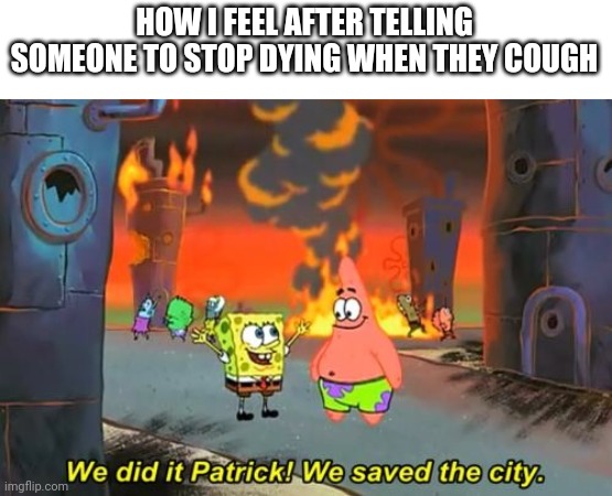 Spongebob we saved the city | HOW I FEEL AFTER TELLING SOMEONE TO STOP DYING WHEN THEY COUGH | image tagged in spongebob we saved the city | made w/ Imgflip meme maker