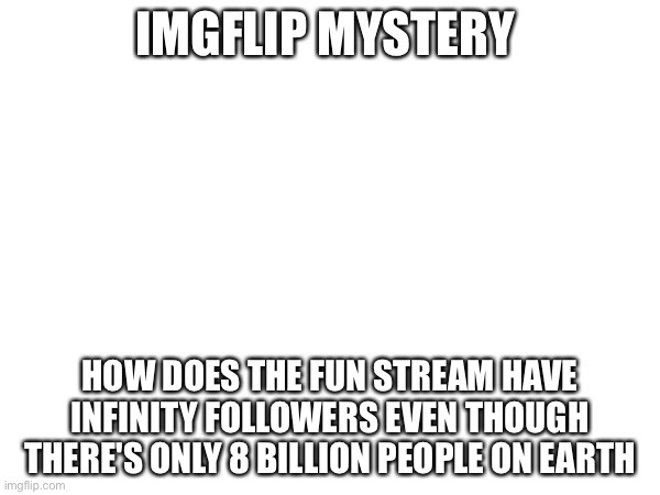 How does the fun stream have infinity followers | IMGFLIP MYSTERY; HOW DOES THE FUN STREAM HAVE INFINITY FOLLOWERS EVEN THOUGH THERE'S ONLY 8 BILLION PEOPLE ON EARTH | image tagged in memes,funny,mystery,imgflip,fun stream,infinite | made w/ Imgflip meme maker