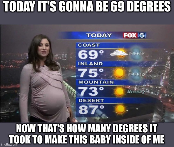 Nice weather we're having today, huh? | TODAY IT'S GONNA BE 69 DEGREES; NOW THAT'S HOW MANY DEGREES IT TOOK TO MAKE THIS BABY INSIDE OF ME | image tagged in pregnant woman,big belly,weather,forecast,69 | made w/ Imgflip meme maker