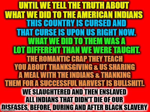 UNTIL WE TELL THE TRUTH ABOUT WHAT WE DID TO THE AMERICAN INDIANS; THIS COUNTRY IS CURSED AND THAT CURSE IS UPON US RIGHT NOW. WHAT WE DID TO THEM WAS A LOT DIFFERENT THAN WE WERE TAUGHT. THE ROMANTIC CRAP THEY TEACH YOU ABOUT THANKSGIVING & US SHARING A MEAL WITH THE INDIANS & THANKING THEM FOR A SUCCESSFUL HARVEST IS BULLSHIT!. WE SLAUGHTERED AND THEN ENSLAVED ALL INDIANS THAT DIDN'T DIE OF OUR DISEASES, BEFORE, DURING AND AFTER BLACK SLAVERY | made w/ Imgflip meme maker