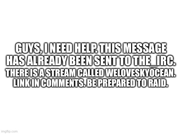 GUYS, I NEED HELP. THIS MESSAGE HAS ALREADY BEEN SENT TO THE_IRC. THERE IS A STREAM CALLED WELOVESKYOCEAN. LINK IN COMMENTS. BE PREPARED TO RAID. | made w/ Imgflip meme maker