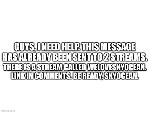GUYS, I NEED HELP. THIS MESSAGE HAS ALREADY BEEN SENT TO 2 STREAMS. THERE IS A STREAM CALLED WELOVESKYOCEAN. LINK IN COMMENTS. BE READY, SKYOCEAN. | made w/ Imgflip meme maker