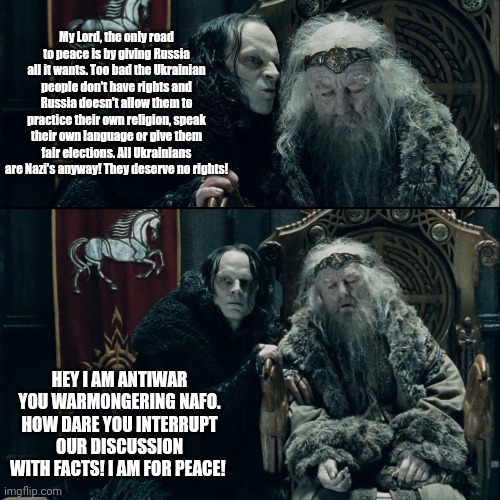 grima wormtongue | My Lord, the only road to peace is by giving Russia all it wants. Too bad the Ukrainian people don't have rights and Russia doesn't allow them to practice their own religion, speak their own language or give them fair elections. All Ukrainians are Nazi's anyway! They deserve no rights! HEY I AM ANTIWAR YOU WARMONGERING NAFO. HOW DARE YOU INTERRUPT OUR DISCUSSION WITH FACTS! I AM FOR PEACE! | image tagged in grima wormtongue,NAFO | made w/ Imgflip meme maker