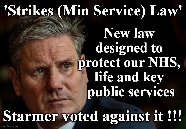 'Strikes (Min Service) Law' - Starmer voted against | 'Strikes (Min Service) Law'; New law 
designed to 
protect our NHS, 
life and key 
public services; #Immigration #Starmerout #Labour #wearecorbyn #KeirStarmer #DianeAbbott #McDonnell #cultofcorbyn #labourisdead #labourracism #socialistsunday #nevervotelabour #socialistanyday #Antisemitism #Savile #SavileGate #Paedo #Worboys #GroomingGangs #Paedophile #IllegalImmigration #Immigrants #Invasion #StarmerResign #Starmeriswrong #SirSoftie #SirSofty #Blair #Steroids #Economy #StrikesLaw #MinimumServiceLaw #StrikesMinimumServiceLaw #Unions #StrikesMinimumServiceBill; Starmer voted against it !!! | image tagged in labourisdead,illegal immigration,starmer nhs,starmerout getstarmerout,stop boats rwanda echr,just stop oil ulez | made w/ Imgflip meme maker