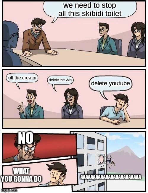 how NOT to stop skibidi toilet | we need to stop all this skibidi toilet; kill the creator; delete the vids; delete youtube; NO; WHAT YOU GONNA DO; AAAAAAAAAAAAAAAAAAAAAAAA | image tagged in memes,boardroom meeting suggestion | made w/ Imgflip meme maker