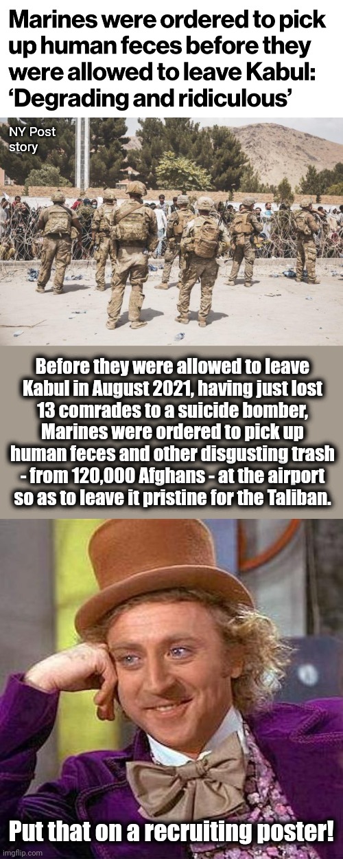 And they wonder why people are reluctant to serve under that kind of ridiculous leadership! | NY Post
story; Before they were allowed to leave
Kabul in August 2021, having just lost
13 comrades to a suicide bomber,
Marines were ordered to pick up
human feces and other disgusting trash
- from 120,000 Afghans - at the airport
so as to leave it pristine for the Taliban. Put that on a recruiting poster! | image tagged in memes,creepy condescending wonka,marines,afghanistan,joe biden,democrats | made w/ Imgflip meme maker