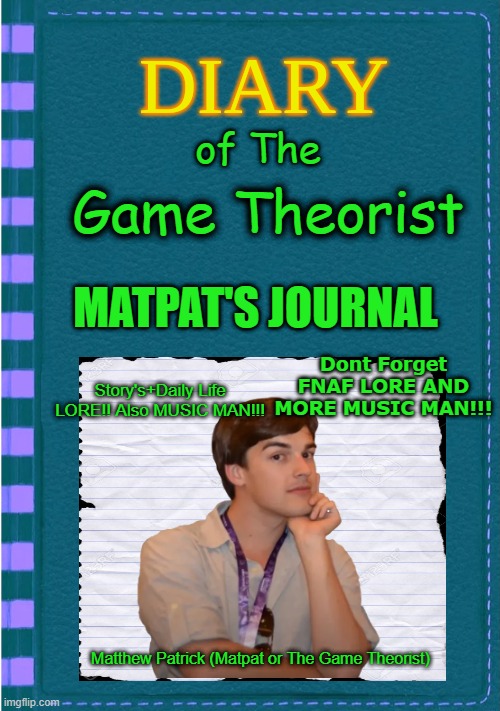 Diary Of A Game Theorist (LORE!!!! And MUSIC MAN!!!! | of The; Game Theorist; MATPAT'S JOURNAL; Dont Forget FNAF LORE AND MORE MUSIC MAN!!! Story's+Daily Life LORE!! Also MUSIC MAN!!! Matthew Patrick (Matpat or The Game Theorist) | image tagged in diary of a wimpy kid blank cover | made w/ Imgflip meme maker
