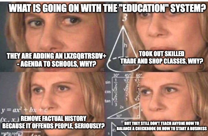 Whys of the education system - rohb/rupe | WHAT IS GOING ON WITH THE "EDUCATION" SYSTEM? TOOK OUT SKILLED TRADE AND SHOP CLASSES, WHY? THEY ARE ADDING AN LXZGQBTRSDV+ - AGENDA TO SCHOOLS, WHY? BUT THEY STILL DON'T TEACH ANYONE HOW TO BALANCE A CHECKBOOK OR HOW TO START A BUSINESS; REMOVE FACTUAL HISTORY BECAUSE IT OFFENDS PEOPLE, SERIOUSLY? | image tagged in math lady/confused lady | made w/ Imgflip meme maker