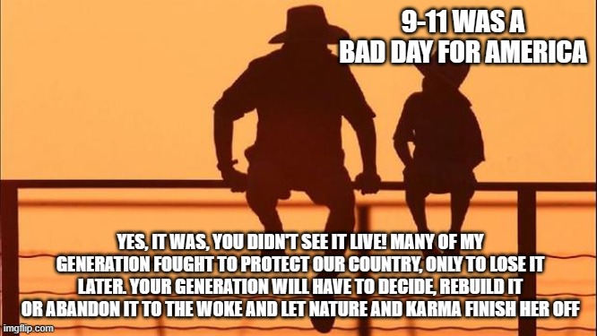 Cowboy wisdom, it will be up to you soon enough | 9-11 WAS A BAD DAY FOR AMERICA; YES, IT WAS, YOU DIDN'T SEE IT LIVE! MANY OF MY GENERATION FOUGHT TO PROTECT OUR COUNTRY, ONLY TO LOSE IT LATER. YOUR GENERATION WILL HAVE TO DECIDE, REBUILD IT OR ABANDON IT TO THE WOKE AND LET NATURE AND KARMA FINISH HER OFF | image tagged in cowboy father and son,cowboy wisdom,freedom or destruction,karma's a bitch,america in decline,no longer worthy of patrotic blood | made w/ Imgflip meme maker