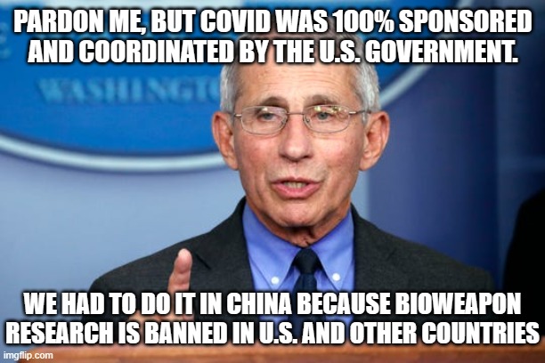 Dr. Fauci | PARDON ME, BUT COVID WAS 100% SPONSORED AND COORDINATED BY THE U.S. GOVERNMENT. WE HAD TO DO IT IN CHINA BECAUSE BIOWEAPON RESEARCH IS BANNE | image tagged in dr fauci | made w/ Imgflip meme maker