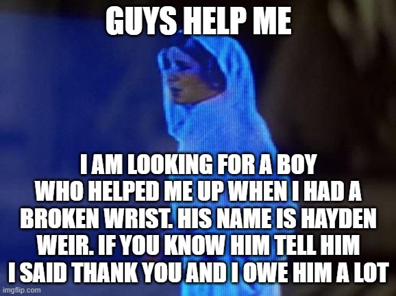 Plz find this man | GUYS HELP ME; I AM LOOKING FOR A BOY WHO HELPED ME UP WHEN I HAD A BROKEN WRIST. HIS NAME IS HAYDEN WEIR. IF YOU KNOW HIM TELL HIM I SAID THANK YOU AND I OWE HIM A LOT | image tagged in help me obi wan | made w/ Imgflip meme maker