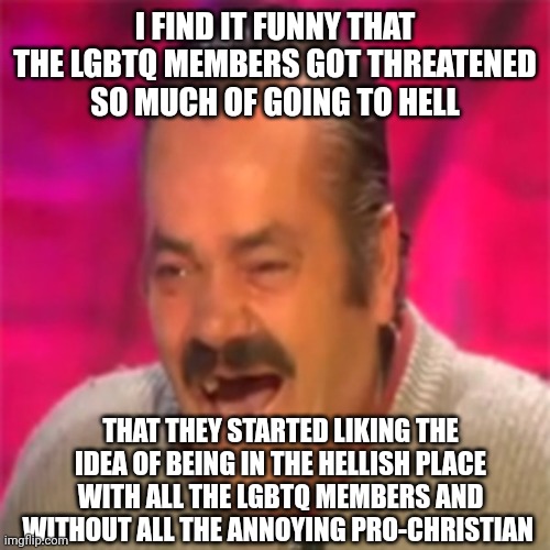 As a Christian I find it hilarious ngl xD | I FIND IT FUNNY THAT THE LGBTQ MEMBERS GOT THREATENED SO MUCH OF GOING TO HELL; THAT THEY STARTED LIKING THE IDEA OF BEING IN THE HELLISH PLACE WITH ALL THE LGBTQ MEMBERS AND WITHOUT ALL THE ANNOYING PRO-CHRISTIAN | image tagged in laughing mexican | made w/ Imgflip meme maker