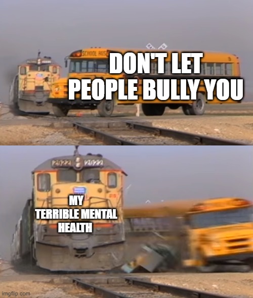 Lol, this is what I went through last year. Now not, Idc what people call me. This is just to help me get it off my shoulder | DON'T LET PEOPLE BULLY YOU; MY TERRIBLE MENTAL HEALTH | image tagged in a train hitting a school bus | made w/ Imgflip meme maker