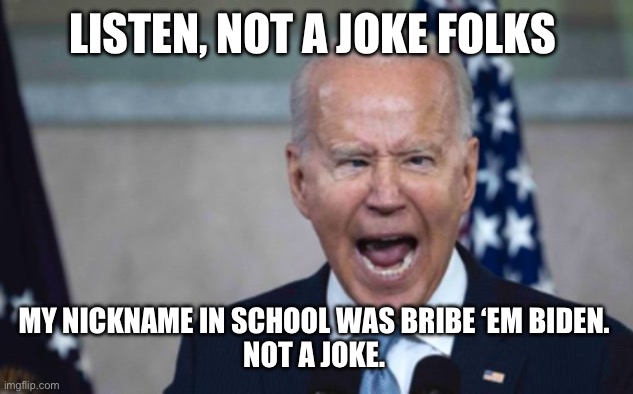 Biden Scream | LISTEN, NOT A JOKE FOLKS; MY NICKNAME IN SCHOOL WAS BRIBE ‘EM BIDEN. 
NOT A JOKE. | image tagged in biden scream | made w/ Imgflip meme maker