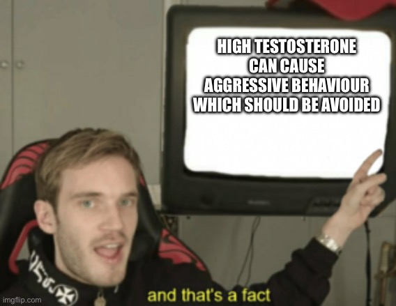 and that's a fact | HIGH TESTOSTERONE CAN CAUSE AGGRESSIVE BEHAVIOUR WHICH SHOULD BE AVOIDED | image tagged in and that's a fact | made w/ Imgflip meme maker