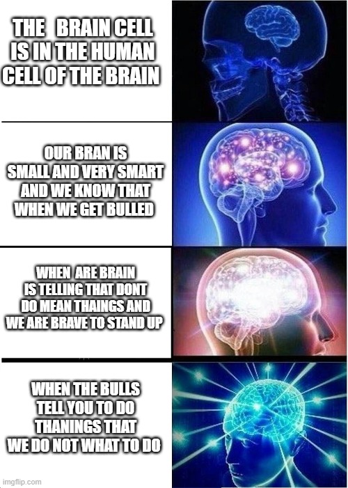 Expanding Brain | THE   BRAIN CELL IS IN THE HUMAN CELL OF THE BRAIN; OUR BRAN IS SMALL AND VERY SMART AND WE KNOW THAT WHEN WE GET BULLED; WHEN  ARE BRAIN IS TELLING THAT DONT DO MEAN THAINGS AND WE ARE BRAVE TO STAND UP; WHEN THE BULLS TELL YOU TO DO THANINGS THAT WE DO NOT WHAT TO DO | image tagged in memes,expanding brain | made w/ Imgflip meme maker