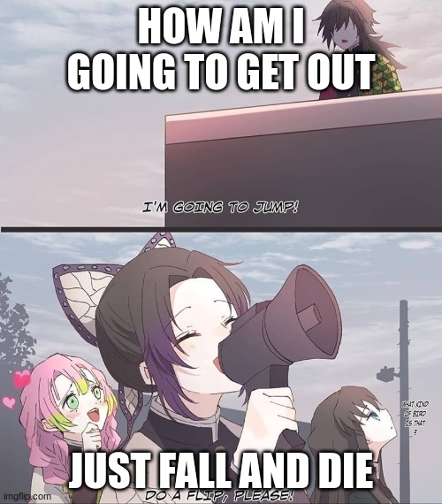 die | HOW AM I GOING TO GET OUT; JUST FALL AND DIE | image tagged in do a flip please | made w/ Imgflip meme maker