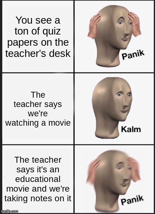Panik Kalm Panik | You see a ton of quiz papers on the teacher's desk; The teacher says we're watching a movie; The teacher says it's an educational movie and we're taking notes on it | image tagged in memes,panik kalm panik | made w/ Imgflip meme maker