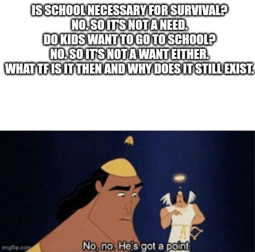 >:( wtf. Explain yourselves. | IS SCHOOL NECESSARY FOR SURVIVAL?
NO. SO IT'S NOT A NEED.
DO KIDS WANT TO GO TO SCHOOL?
NO. SO IT'S NOT A WANT EITHER.
WHAT TF IS IT THEN AND WHY DOES IT STILL EXIST. | image tagged in no no he's got a point,school,school sucks,want,need,teachers | made w/ Imgflip meme maker