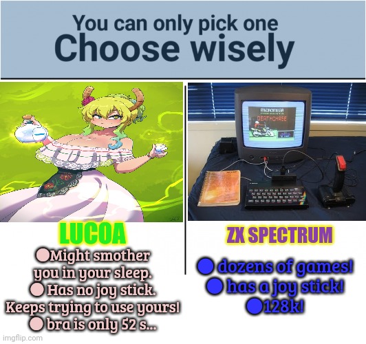 Lucoa vs Spectrum | LUCOA; ZX SPECTRUM; ● dozens of games!
● has a joy stick!
●128k! ●Might smother you in your sleep.
● Has no joy stick. Keeps trying to use yours!
● bra is only 52 s... | image tagged in you can pick only one choose wisely,dragon maid,classic games,big boobs,anime girl | made w/ Imgflip meme maker