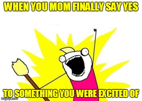 X All The Y Meme | WHEN YOU MOM FINALLY SAY YES TO SOMETHING YOU WERE EXCITED OF | image tagged in memes,x all the y | made w/ Imgflip meme maker