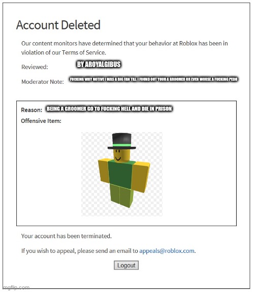 banned from ROBLOX | BY AROYALGIBUS FUCKING WHY NOTIVE I WAS A BIG FAN TILL I FOUND OUT YOUR A GROOMER OR EVEN WORSE A FUCKING PEDO BEING A GROOMER GO TO FUCKING | image tagged in banned from roblox | made w/ Imgflip meme maker