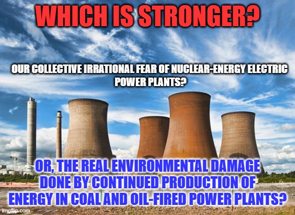 Solar and Wind will never produce enough electricity for our needs. | WHICH IS STRONGER? OUR COLLECTIVE IRRATIONAL FEAR OF NUCLEAR-ENERGY ELECTRIC 
POWER PLANTS? OR, THE REAL ENVIRONMENTAL DAMAGE DONE BY CONTINUED PRODUCTION OF ENERGY IN COAL AND OIL-FIRED POWER PLANTS? | image tagged in politics | made w/ Imgflip meme maker