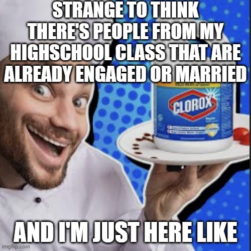 Chef serving clorox | STRANGE TO THINK THERE'S PEOPLE FROM MY HIGHSCHOOL CLASS THAT ARE ALREADY ENGAGED OR MARRIED; AND I'M JUST HERE LIKE | image tagged in chef serving clorox | made w/ Imgflip meme maker