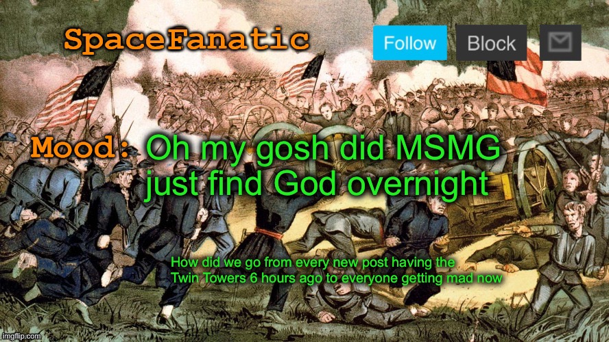SpaceFanatic’s Civil War Announcement Template | Oh my gosh did MSMG just find God overnight; How did we go from every new post having the Twin Towers 6 hours ago to everyone getting mad now | image tagged in spacefanatic s civil war announcement template | made w/ Imgflip meme maker