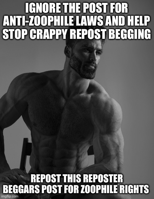 Giga Chad | IGNORE THE POST FOR ANTI-ZOOPHILE LAWS AND HELP STOP CRAPPY REPOST BEGGING REPOST THIS REPOSTER BEGGARS POST FOR ZOOPHILE RIGHTS | image tagged in giga chad | made w/ Imgflip meme maker