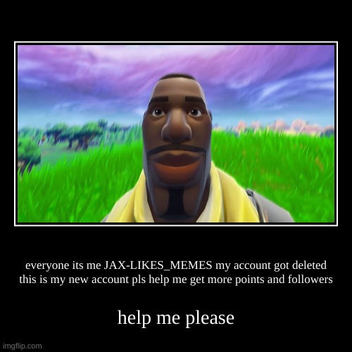 new account pls help me by points and followers | everyone its me JAX-LIKES_MEMES my account got deleted this is my new account pls help me get more points and followers | help me please | image tagged in funny,demotivationals | made w/ Imgflip demotivational maker