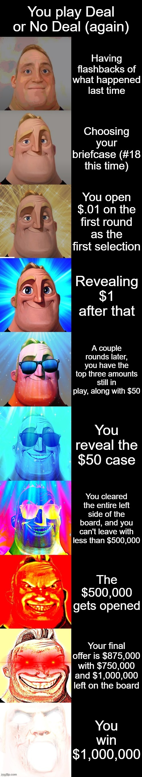 Here is the opposite version of the other meme I made | You play Deal or No Deal (again); Having flashbacks of what happened last time; Choosing your briefcase (#18 this time); You open $.01 on the first round as the first selection; Revealing $1 after that; A couple rounds later, you have the top three amounts still in play, along with $50; You reveal the $50 case; You cleared the entire left side of the board, and you can't leave with less than $500,000; The $500,000 gets opened; Your final offer is $875,000 with $750,000 and $1,000,000 left on the board; You win $1,000,000 | image tagged in mr incredible becoming canny | made w/ Imgflip meme maker