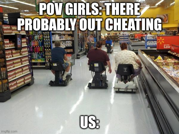 Walmart racing | POV GIRLS: THERE PROBABLY OUT CHEATING; US: | image tagged in walmart racing | made w/ Imgflip meme maker