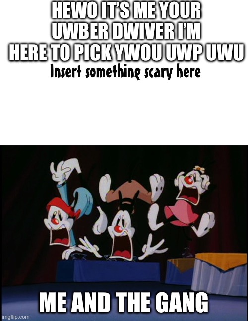 who or what scares the warners | HEWO IT’S ME YOUR UWBER DWIVER I’M HERE TO PICK YWOU UWP UWU; ME AND THE GANG | image tagged in who or what scares the warners | made w/ Imgflip meme maker