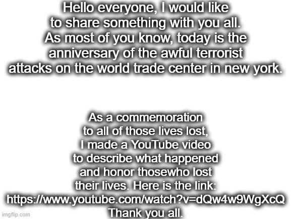 https://www.youtube.com/watch?v=dQw4w9WgXcQ | Hello everyone, I would like to share something with you all.
As most of you know, today is the anniversary of the awful terrorist attacks on the world trade center in new york. As a commemoration to all of those lives lost, I made a YouTube video to describe what happened and honor thosewho lost their lives. Here is the link: https://www.youtube.com/watch?v=dQw4w9WgXcQ
Thank you all. | image tagged in lmao | made w/ Imgflip meme maker
