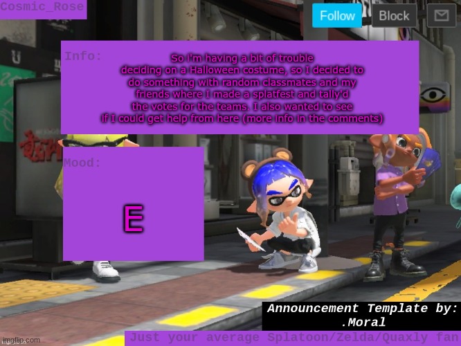So ig it's kinda like a streamfest but also not? Idk | So i'm having a bit of trouble deciding on a Halloween costume, so I decided to do something with random classmates and my friends where I made a splatfest and tally'd the votes for the teams. I also wanted to see if I could get help from here (more info in the comments); E | image tagged in cosmic has an announcement | made w/ Imgflip meme maker