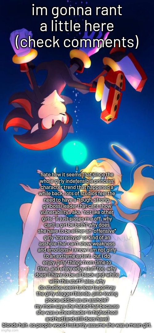 depression.. | i hate how it seems that since the whole 'girly indefensible princess' character trend that happened a while back, lots of studios feel the need to have a "tough, strong, girlboss/leader that cant show vulnerability". aka, "not like other girls." it just pisses m e off. why can't a girl be both? why does she have to be either an "offensive" girly "stereotype" or kind of an asshole that can't show weakness and emotions? i know i am not girly to an extreme extent, but i do enjoy 'girly' things from time to time, and enjoy edgy stuff too. why does it have to be all black-and-white with this stuff? also, why do studios seem to love to portray the girly vlogger/blonde, pink-loving phone addict as an asshole? my mom says she hated that because she was a cheerleader in highschool and had (and still does have) blonde hair, so people would instantly assume she was a mean girl. im gonna rant a little here (check comments) | image tagged in depression | made w/ Imgflip meme maker