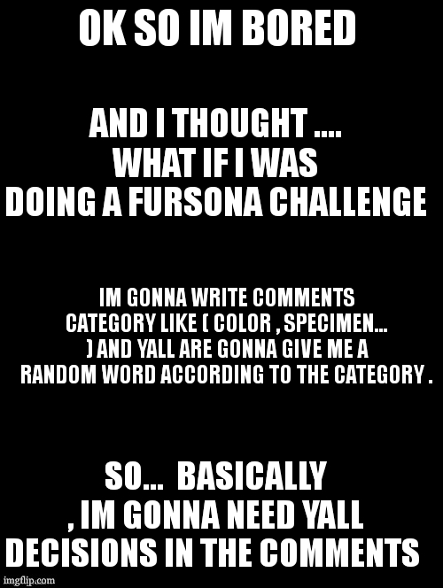i love doing this kind of challenge , last time it gave something awesome | OK SO IM BORED; AND I THOUGHT .... WHAT IF I WAS DOING A FURSONA CHALLENGE; IM GONNA WRITE COMMENTS CATEGORY LIKE ( COLOR , SPECIMEN... ) AND YALL ARE GONNA GIVE ME A RANDOM WORD ACCORDING TO THE CATEGORY . SO...  BASICALLY , IM GONNA NEED YALL DECISIONS IN THE COMMENTS | image tagged in double long black template | made w/ Imgflip meme maker