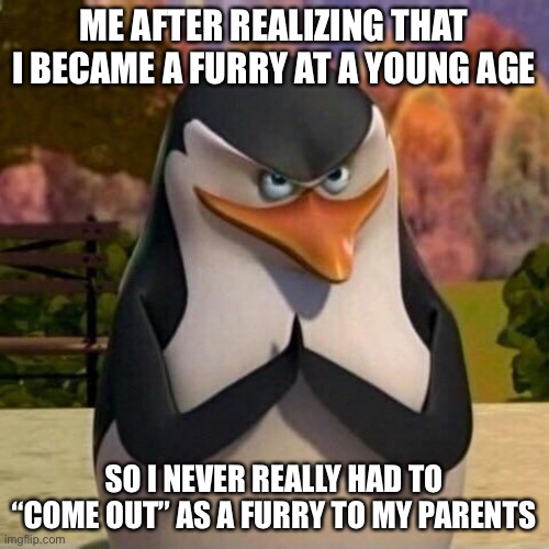 MUAHAHAHAHAHAHHA ITS THE PERFECT THING!! OR THEY JUST DONT GIVE A SHIT ABOUT ME- YEAH I THINK ITS THAT ONE ACTUALLY- | ME AFTER REALIZING THAT I BECAME A FURRY AT A YOUNG AGE; SO I NEVER REALLY HAD TO “COME OUT” AS A FURRY TO MY PARENTS | image tagged in hehehehe | made w/ Imgflip meme maker