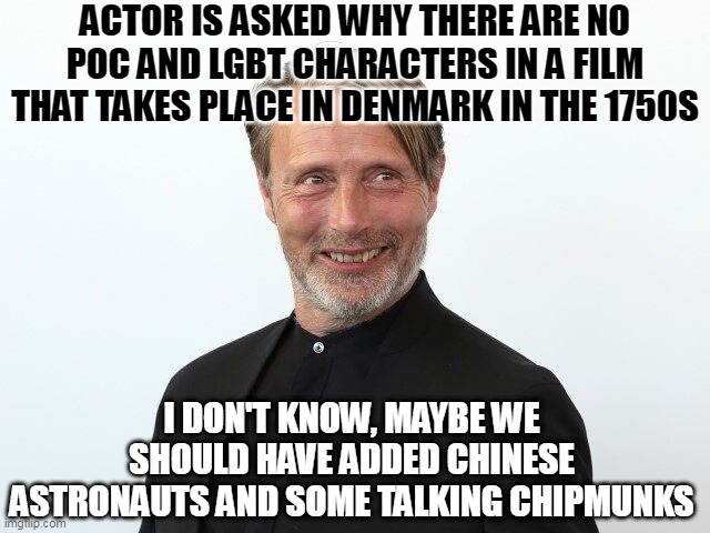 Film industry woke quotas | ACTOR IS ASKED WHY THERE ARE NO POC AND LGBT CHARACTERS IN A FILM THAT TAKES PLACE IN DENMARK IN THE 1750S; I DON'T KNOW, MAYBE WE SHOULD HAVE ADDED CHINESE ASTRONAUTS AND SOME TALKING CHIPMUNKS | image tagged in films,woke,lgbt | made w/ Imgflip meme maker