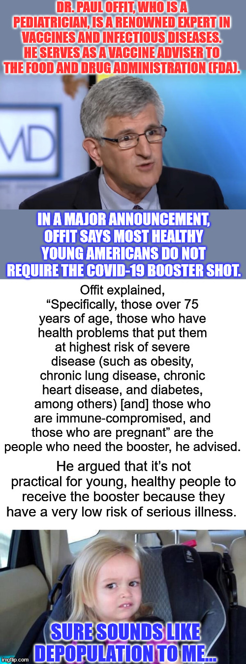 Depopulation... it's their goal... | DR. PAUL OFFIT, WHO IS A PEDIATRICIAN, IS A RENOWNED EXPERT IN VACCINES AND INFECTIOUS DISEASES. HE SERVES AS A VACCINE ADVISER TO THE FOOD AND DRUG ADMINISTRATION (FDA). IN A MAJOR ANNOUNCEMENT, OFFIT SAYS MOST HEALTHY YOUNG AMERICANS DO NOT REQUIRE THE COVID-19 BOOSTER SHOT. Offit explained, “Specifically, those over 75 years of age, those who have health problems that put them at highest risk of severe disease (such as obesity, chronic lung disease, chronic heart disease, and diabetes, among others) [and] those who are immune-compromised, and those who are pregnant” are the people who need the booster, he advised. He argued that it’s not practical for young, healthy people to receive the booster because they have a very low risk of serious illness. SURE SOUNDS LIKE DEPOPULATION TO ME... | image tagged in wtf girl,covid vaccine,truth,nwo police state | made w/ Imgflip meme maker