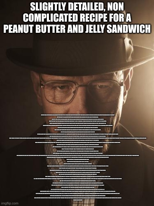 quite simple | SLIGHTLY DETAILED, NON COMPLICATED RECIPE FOR A PEANUT BUTTER AND JELLY SANDWICH; OPEN THE DOOR OF THE PANTRY AND GO INSIDE OF THE PANTRY. THEN RETRIEVE THE STORED WHITE BREAD WITH YOUR HAND IN A CLOSED PLASTIC BAG LOCATED ON THE LEFT OF THE SECOND SHELF IN THE PANTRY
EXIT THE PANTRY AND CLOSE THE PANTRY DOOR WITH YOUR FREE HAND AND HOLD THE BREAD BAG IN THE OTHER HAND. 
WALK TO A NON-SPECIFIC KITCHEN COUNTER WITH YOUR LEGS WHILE HOLDING THE BREAD BAG AND SET THE BREAD BAG ON YOUR CHOSEN COUNTER 
TWIST THE TWIST TIE OF THE BREAD BAG IN THE OPPOSITE DIRECTION IT IS TIED IN TO UNRAVEL IT. WHEN FINISHED UNTYING THE TWIST TIE, SET IT ON THE COUNTER.
REACH YOUR HAND IN THE OPENED BREAD BAG YOU GOT FROM THE PANTRY AND CLOSE YOUR GRIP AROUND TWO SLICES OF BREAD AND PULL THEM FROM THE BAG
HOLD THE TWO SLICES OF BREAD IN ONE HAND WITHOUT DROPPING THEM AND USE YOUR OTHER HAND TO GET A PLATE FROM THE CABINET DIRECTLY IN FRONT OF YOU IF YOU STAND FACING NORTHEAST
PLACE THE PLATE ON YOUR CHOSEN COUNTER AND SET THE BREAD ON THE PLATE YOU JUST GOT FROM THE COUNTER
WALK TO THE SAME PANTRY WITH YOUR LEGS YOU ORIGINALLY GOT THE BREAD THAT IS CURRENTLY ON YOUR PLATE ON THE COUNTER.
OPEN THE DOOR OF THE PANTRY AND KEEP THE PANTRY DOOR OPEN AND WALK INSIDE THE PANTRY
PUT YOUR RIGHT HAND PALM ON THE SIDE OF THE FULL CLOSED PEANUT BUTTER JAR LOCATED ON THE RIGHT OF THE THIRD SHELF AND CLOSE YOUR RIGHT HAND WITH YOUR PALM ON THE SIDE OF THE PEANUT BUTTER JAR IN THE PANTRY
KEEP YOUR HAND CLOSED ON THE PEANUT BUTTER JAR AND DO NOT LET GO OF THE FULL PEANUT BUTTER JAR NOW THAT YOU ARE HOLDING IT IN YOUR RIGHT HAND. 
WHILE HOLDING THE PEANUT BUTTER JAR IN YOUR RIGHT HAND WALK OUT THE PANTRY YOU ARE IN WITH YOUR LEGS AND CLOSE THE DOOR OF THE PANTRY BY GRABBING THE OUTSIDE DOOR HANDLE WITH YOUR LEFT AND AND PUSHING THE DOOR WITH YOUR LEFT HAND UNTIL IT CLOSES AND YOU ARE OUT OF THE PANTRY AND DO ALL OF THIS HOLDING THE PEANUT BUTTER JAR IN YOUR RIGHT HAND
WALK TO THE COUNTER WITH YOUR LEGS THAT STILL HAS THE PLATE AND BREAD ON THE PLATE YOU GOT ON THE COUNTER.
WHEN YOU ARRIVE AT THE COUNTER WITH THE PLATE THAT HAS TWO PIECES OF WHITE BREAD ON IT, SET YOUR PEANUT BUTTER YOU WERE HOLDING IN YOUR RIGHT HAND ON THE COUNTER NEXT TO YOUR PLATE WITH TWO SLICES OF WHITE BREAD.
WALK WITH YOUR LEGS TO THE FRIDGE LOCATED 10 DEGREES ON YOUR RIGHT IF YOU WERE TO STAND FACING SOUTHEAST
GRIP THE DOOR HANDLE OF THE FRIDGE IN FRONT OF YOU AND PULL GENTLY TO OPEN YOUR FRIDGE DOOR. STOP PULLING WHEN THE DOOR IS OPEN
LOOK AT THE INSIDE OF THE RIGHT DOOR IF YOU WERE TO LOOK AT IT DIRECTLY IN FRONT OF IT
PUT YOUR HAND ON THE GLASS JAR OF JELLY LOCATED ON THE SECOND SHELF OF THE INSIDE OF THE RIGHT FRIDGE DOOR
CLOSE YOUR HAND TO GRIP THE GLASS JAR OF JELLY AND PICK THE GLASS JAR OF JELLY UP AND TAKE THE GLASS JAR OF JELLY OUT OF THE FRIDGE
WHILE HOLDING THE GLASS JAR OF JELLY IN YOUR RIGHT HAND, KEEP HOLDING THE GLASS JAR OF JELLY IN YOUR RIGHT HAND AND USE YOUR LEFT HAND TO GRIP THE HANDLE OF THE FRIDGE. WHILE GRIPPING THE FRIDGE DOOR HANDLE WITH YOUR LEFT HAND, PUSH THE DOOR HANDLE UNTIL THE FRIDGE DOOR CLOSES WITH YOUR JELLY IN YOUR RIGHT HAND
WALK WITH YOUR LEGS TO THE COUNTER WHILE HOLDING THE JELLY IN YOUR RIGHT HAND. THE COUNTER IS WITH YOUR PEANUT BUTTER, AND TWO SLICES OF BREAD ON THE PLATE
SET THE GLASS JAR OF JELLY ON THE COUNTER WITH YOUR HAND
PLACE THE TWO PIECES OF BREAD SIDE BY SIDE ON THE PLATE
OPEN THE CABINET IN FRONT OF YOU IF YOU WERE TO STAND FACING SOUTHWEST
REACH HAND INSIDE OF THE OPEN CABINET YOU JUST OPEN AND LOCATE THE BUTTER KNIFE ON THE THIRD SILVERWARE HOLDER TO THE RIGHT OF THE CABINET YOU JUST OPENED
GRAB THE BUTTER KNIFE LOCATE ON THE RIGHT THIRD SILVERWARE WITH THE HAND YOU JUST REACHED IN
WALK BACK TO THE COUNTER WITH YOUR LEGS WITH ALL YOUR PEANUT BUTTER AND JELLY INGREDIENTS ON THE COUNTER AND OPEN THE JAR OF PEANUT BUTTER
STICK YOUR BUTTER KNIFE IN THE JAR OF PEANUT BUTTER AND SCOOP OUT A MEDIUM AMOUNT OF PEANUT BUTTER (3 OUNCES)
PULL THE KNIFE YOU’RE HOLDING WITH 3 OUNCES OF PEANUT BUTTER ON IT OUT OF THE JAR WITH YOUR HAND
WHILE HOLDING THE BUTTER KNIFE WITH THE HANDLE, PUT THE END OF THE BUTTER KNIFE WITH THE PEANUT BUTTER ON THE END OF THE KNIFE ON THE OPEN FACED BREAD IN FRONT OF YOU
DO A BACK AND FORTH MOTION WHILE PUSHING ON YOUR BREAD TO YOUR LEFT WITH THE KNIFE THAT HAS PEANUT BUTTER ON IT TO SPREAD IT ACROSS THE BREAD. DO THIS UNTIL THE PEANUT BUTTER IS EVENLY DISTRIBUTED ON THE ONE PIECE OF BREAD
TAKE YOUR BUTTER KNIFE OFF THE BREAD NOW THAT YOU’RE FINISHED SPREADING THE PEANUT BUTTER. 
OPEN YOUR JAR OF JELLY WITH YOUR LEFT HAND HOLDING THE BUTTER KNIFE IN YOUR RIGHT HAND NEXT TO THE OPEN PEANUT BUTTER CONTAINER
STICK THE KNIFE BUTTER KNIFE YOU ORIGINALLY USED INTO THE OPENING OF THE JAR OF JELLY WITH YOUR RIGHT HAND AND HOLDING IT BY THE HANDLE
SCOOP 4 OUNCES OF JELLY FROM YOUR JAR WITH THE BUTTER KNIFE HELD IN YOUR RIGHT HAND
PULL THE BUTTER KNIFE HELD IN YOUR RIGHT HAND OUT OF THE JAR OF JELLY WITH THE FOUR OUNCES OF JELLY ON THE END OF THE KNIFE YOU SCOOPED OUT
WITH THE BUTTER KNIFE IN YOUR RIGHT HAND AND JELLY ON THE END OF THE BUTTER KNIFE, PLACE THE END OF THE BUTTER KNIFE IN YOUR RIGHT HAND ON THE PIECE OF BREAD WHILE STILL HOLDING THE BUTTER KNIFE.
DO THE SAME BACK AND FORTH MOTION WITH YOUR BUTTER KNIFE WITH JELLY ON THE END YOU DID WHILE SPREADING PEANUT BUTTER ON THE BREAD ALL ACROSS THE ENTIRE PIECE OF BREAD BUT THIS TIME WITH THE KNIFE WITH JELLY ON IT
KEEP DOING THIS MOTION UNTIL THE JELLY IS EVENLY SPREAD ACROSS THE PIECE OF BREAD ABOVE THE LAYER OF PEANUT BUTTER ON THE SAME PIECE OF BREAD
GRAB (NOT HARD) AND HOLD THE PIECE OF BREAD ON THE SAME PLATE THAT THE BREAD WITH JELLY AND PEANUT BUTTER IS ON AND PLACE THE BREAD ON ITS FLAT SIDE ON TOP OF THE BREAD WITH PEANUT BUTTER AND JELLY CREATING YOUR SANDWICH
YOU HAVE NOW FINISHED | image tagged in walter white | made w/ Imgflip meme maker